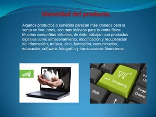 Algunos productos o servicios parecen más idóneos para la
venta on line; otros, son más idóneos para la venta física.
Muchas compañías virtuales, de éxito trabajan con productos
digitales como almacenamiento, modificación y recuperación
de información, música, cine, formación, comunicación,
educación, software, fotografía y transacciones financieras.
 