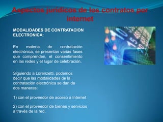 MODALIDADES DE CONTRATACION
ELECTRONICA:

En      materia     de     contratación
electrónica, se presentan varias fases
que comprenden, el consentimiento
en las redes y el lugar de celebración.

Siguiendo a Lorenzetti, podemos
decir que las modalidades de la
contratación electrónica se dan de
dos maneras:

1) con el proveedor de acceso a Internet

2) con el proveedor de bienes y servicios
a través de la red.
 