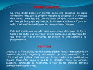FIRMA DIGITAL
    La firma digital puede ser definida como una secuencia de datos
    electrónicos (bits) que se obtienen mediante la aplicación a un mensaje
    determinado de un algoritmo (fórmula matemática) de cifrado asimétrico o
    de clave pública, y que equivale funcionalmente a la firma autógrafa en
    orden a la identificación del autor del que procede el mensaje.


    Este instrumento que permite, entre otras cosas, determinar de forma
    fiable si las partes que intervienen en una transacción son realmente las
    que dicen ser, y si el contenido del contrato ha sido alterado o no
    posteriormente.


                              VENTAJAS
Gracias a la firma digital, los ciudadanos podrán realizar transacciones de
comercio electrónico seguras y relacionarse con la Administración con la
máxima eficacia jurídica, abriéndose por fin las puertas a la posibilidad de
obtener documentos como la cédula de identidad, carnet de conducir,
pasaporte, certificados de nacimiento, o votar en los próximos comicios
cómodamente desde su casa.
 