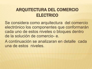 ARQUITECTURA DEL COMERCIO
             ELECTRICO
Se considera como arquitectura del comercio
electrónico los componentes que conformarán
cada uno de estos niveles o bloques dentro
de la solución de comercio- e.
A continuación se analizaran en detalle cada
una de estos niveles.
 