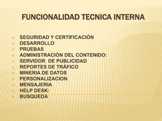 FUNCIONALIDAD TECNICA INTERNA

   SEGURIDAD Y CERTIFICACIÓN
   DESARROLLO:
   PRUEBAS
   ADMINISTRACIÓN DEL CONTENIDO:
   SERVIDOR DE PUBLICIDAD
   REPORTES DE TRÁFICO
   MINERIA DE DATOS
   PERSONALIZACION
   MENSAJERIA
   HELP DESK:
   BUSQUEDA
 