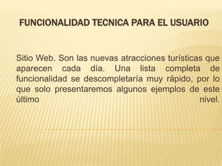 FUNCIONALIDAD TECNICA PARA EL USUARIO


Sitio Web. Son las nuevas atracciones turísticas que
aparecen cada día. Una lista completa de
funcionalidad se descompletaría muy rápido, por lo
que solo presentaremos algunos ejemplos de este
último                                         nivel.
 