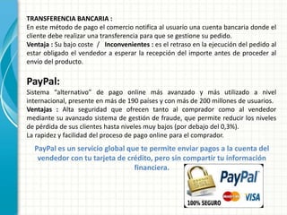 TRANSFERENCIA BANCARIA :
En este método de pago el comercio notifica al usuario una cuenta bancaria donde el
cliente debe realizar una transferencia para que se gestione su pedido.
Ventaja : Su bajo coste / Inconvenientes : es el retraso en la ejecución del pedido al
estar obligado el vendedor a esperar la recepción del importe antes de proceder al
envío del producto.
PayPal:
Sistema “alternativo” de pago online más avanzado y más utilizado a nivel
internacional, presente en más de 190 países y con más de 200 millones de usuarios.
Ventajas : Alta seguridad que ofrecen tanto al comprador como al vendedor
mediante su avanzado sistema de gestión de fraude, que permite reducir los niveles
de pérdida de sus clientes hasta niveles muy bajos (por debajo del 0,3%).
La rapidez y facilidad del proceso de pago online para el comprador.
PayPal es un servicio global que te permite enviar pagos a la cuenta del
vendedor con tu tarjeta de crédito, pero sin compartir tu información
financiera.
 