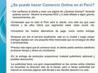 ¿Se puede hacer Comercio Online en el Perú?
• Dar confianza al cliente y crear una página de ¿Quiénes Somos? “diciendo
quiénes somos”, Mostrar la empresa RUC y si está afiliada a algún gremio,
reconocimientos, etc.
•Contemplar que no todo el Perú será tu cliente, sino sólo los que usan
internet y de ellos habrá que segmentar edad, clase social, etc.
•Considerar los medios alternativos de pago, como contra entrega.
•Empezar por dar el servicio localmente, sólo en tu ciudad y luego crecer,
entregas rápidas con una pequeña flota motorizada que se encargue de ellos
o tercerizándola.
•Precios más bajos que el comercio local, el cliente podrá sentirse satisfecho
al ahorrar tiempo y dinero en movilizarse.
.
•En la entrega de productos proporcionar material publicitario adicional y
posibles descuentos.
•La publicidad tiene una gran responsabilidad en las ventas online (clientes
no recuerdan la dirección web de la tienda, pero si tienes publicidad por
internet en diversas páginas web llevará a los clientes derecho a tu web.
 
