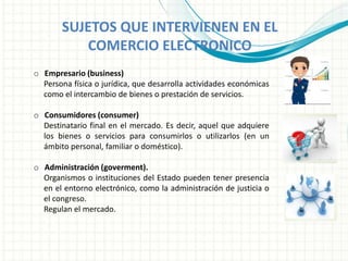 SUJETOS QUE INTERVIENEN EN EL
COMERCIO ELECTRONICO
o Empresario (business)
Persona física o jurídica, que desarrolla actividades económicas
como el intercambio de bienes o prestación de servicios.
o Consumidores (consumer)
Destinatario final en el mercado. Es decir, aquel que adquiere
los bienes o servicios para consumirlos o utilizarlos (en un
ámbito personal, familiar o doméstico).
o Administración (goverment).
Organismos o instituciones del Estado pueden tener presencia
en el entorno electrónico, como la administración de justicia o
el congreso.
Regulan el mercado.
 