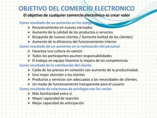 OBJETIVO DEL COMERCIO ELECTRONICO
El objetivo de cualquier comercio electrónico es crear valor
Como resultado de un aumento en los márgenes
 Posicionamiento en nuevos mercados
 Aumento de la calidad de los productos o servicios
 Búsqueda de nuevos clientes / Aumenta lealtad de los clientes)
 Aumento de la eficiencia del funcionamiento interno
Como resultado de un aumento en la motivación del personal.
 Favorece una cultura en común
 Todos los participantes asumen responsabilidades
 El trabajo en equipo favorece la mejora de las competencias
Como resultado de la satisfacción del cliente.
 Caída de los precios en conexión con aumento de la productividad.
 Una mejor atención a los clientes
 Productos y servicios son adecuados a las necesidades de clientes.
 Un modo de funcionamiento transparente para el usuario
Como resultado de relaciones de privilegio con los socios.
 Más familiaridad entre sí.
 Mayor capacidad de reacción
 Mejor capacidad de anticipación
 