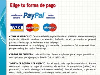 CONTRARREMBOLSO: Único medio de pago utilizado en el comercio electrónico que
implica la utilización de dinero en efectivo. Preferido por el consumidor en general,
garantiza la entrega de los bienes antes del pago. D
Inconvenientes: el retraso del pago y la necesidad de recolectar físicamente el dinero
por parte de quien realiza la entrega.
CARGOS EN CUENTRA : (domiciliación). Suele emplearse para cargos periódicos o
suscripciones, por ejemplo, el Boletín Oficial del Estado.
TARJETA DE DEBITO Y DE CREDITO. Son el medio más popular y tradicional. Para el
comprador supone el pago al momento de realizar la transacción (débito) o a
posteriori, con o sin devengo de intereses (crédito). Para el vendedor, suponen un
cobro rápido, a cambio de una comisión que le descuenta el banco.
 