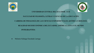 UNIVERSIDAD CENTRAL DEL ECUADOR - UCE
FACULTAD DE FILOSOFÍA, LETRAS Y CIENCIAS DE LA EDUCACIÓN
CARRERA DE PEDAGOGÍA DE LAS CIENCIAS EXPERIMENTALES, QUÍMICA Y BIOLOGÍA
REALIDAD SOCIOECONÓMICA DEL ECUADOR, AMÉRICA LATINA Y EL MUNDO
INTEGRANTES:
● Melanie Solange Encalada Larraga
 