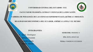 UNIVERSIDAD CENTRAL DEL ECUADOR - UCE
FACULTAD DE FILOSOFÍA, LETRAS Y CIENCIAS DE LA EDUCACIÓN
CARRERA DE PEDAGOGÍA DE LAS CIENCIAS EXPERIMENTALES, QUÍMICA Y BIOLOGÍA
REALIDAD SOCIOECONÓMICA DEL ECUADOR, AMÉRICA LATINA Y EL MUNDO
INTEGRANTES:
● Emily Domínguez
● Melanie Encalada
● Lizbeth Granda
● Shirley Morales
SEMESTRE: PRIMERO A
ING. REINA BOLIVAR
TEMA: COMERCIO EXTERIOR
 