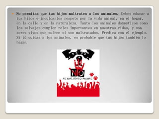  No permitas que tus hijos maltraten a los animales. Debes educar a
tus hijos e inculcarles respeto por la vida animal, en el hogar,
en la calle y en la naturaleza. Tanto los animales domésticos como
los salvajes cumplen roles importantes en nuestras vidas, y son
seres vivos que sufren si son maltratados. Predica con el ejemplo.
Si tú cuidas a los animales, es probable que tus hijos también lo
hagan.
 