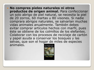  No compres pieles naturales ni otros
productos de origen animal. Para confeccionar
un solo abrigo de piel natural, se necesita la piel
de 20 zorros, 60 martas u 80 visones. Si nadie
comprara abrigos naturales, se salvarían muchas
vidas animales anualmente. También debes
evitar comprar artículos hechos con marfil, pues
éste se obtiene de los colmillos de los elefantes.
Colaborar con los procesos de reciclaje de cartón
y papel ayuda a conservar los bosques y las
selvas, que son el hogar de miles de especies
animales.
 