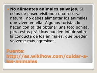 Fuente:
http://es.wikihow.com/cuidar-a-
los-animales
 No alimentes animales salvajes. Si
estás de paseo visitando una reserva
natural, no debes alimentar los animales
que viven en ella. Algunos turistas lo
hacen con tal de obtener una foto bonita,
pero estas prácticas pueden influir sobre
la conducta de los animales, que pueden
volverse más agresivos.
 