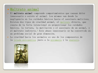  Maltrato animal
 El maltrato animal comprende comportamientos que causan dolor
innecesario o estrés al animal. Los mismos van desde la
negligencia en los cuidados básicos hasta el asesinato malicioso.
Existen dos tipos de crueldad animal, el maltrato directo, que
consta de la falta intencional en proporcionar los cuidados
básicos, la tortura, la mutilación o el asesinato de un animal, y
el maltrato indirecto.2 Este abuso innecesario se ha convertido en
un problema social de gran dimensión.
 La crueldad hacia los animales es uno de los componentes de
la tríada psicopática junto a la piromanía y la enuresis.
 