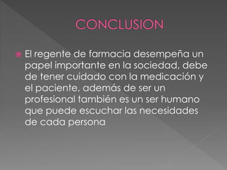  El regente de farmacia desempeña un
papel importante en la sociedad, debe
de tener cuidado con la medicación y
el paciente, además de ser un
profesional también es un ser humano
que puede escuchar las necesidades
de cada persona
 