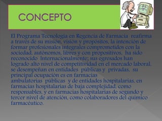 El Programa Tecnología en Regencia de Farmacia reafirma
a través de su misión, visión y propósitos, la intención de
formar profesionales integrales comprometidos con la
sociedad, autónomos, libres y con propositivos, ha sido
reconocido lnternacionalmente; sus egresados han
logrado alto nivel de competitividad en el mercado laboral,
se desempeñan en entidades públicas y privadas, su
principal ocupación es en farmacias
ambulatorias públicas y de entidades hospitalarias, en
farmacias hospitalarias de baja complejidad, como
responsables, y en farmacias hospitalarias de segundo y
tercer nivel de atención, como colaboradores del químico
farmacéutico.
 