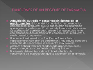 Adquisición, custodia y conservación óptima de los
medicamentos: Es labor del farmacéutico recomendar la
compra de los productos que se dispensarán en la farmacia
que regenta y gestionarla. En el caso de farmacias privadas en
las que haya un administrador, este será el responsable junto
con el farmacéutico de tramitar la compra de los productos o
medicamentos requeridos.
 Una vez adquiridos estos, es función del farmacéutico
inspeccionarlos con el fin de determinar si hay alguno dañado o
si su fecha de vencimiento se encuentra muy próxima.
 Además deberá velar por el adecuado almacenaje de los
fármacos según sus características fisicoquímicas.
 Finalmente deberá llevar el control de las fechas de
vencimiento de los productos que se expenden en la farmacia.
 