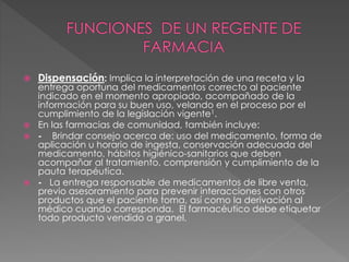  Dispensación: Implica la interpretación de una receta y la
entrega oportuna del medicamentos correcto al paciente
indicado en el momento apropiado, acompañado de la
información para su buen uso, velando en el proceso por el
cumplimiento de la legislación vigente1.
 En las farmacias de comunidad, también incluye:
 - Brindar consejo acerca de: uso del medicamento, forma de
aplicación u horario de ingesta, conservación adecuada del
medicamento, hábitos higiénico-sanitarios que deben
acompañar al tratamiento, comprensión y cumplimiento de la
pauta terapéutica.
 - La entrega responsable de medicamentos de libre venta,
previo asesoramiento para prevenir interacciones con otros
productos que el paciente toma, así como la derivación al
médico cuando corresponda. El farmacéutico debe etiquetar
todo producto vendido a granel.
 