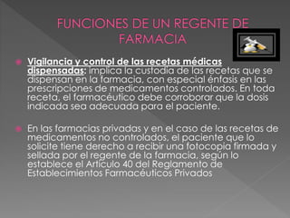  Vigilancia y control de las recetas médicas
dispensadas: implica la custodia de las recetas que se
dispensan en la farmacia, con especial énfasis en las
prescripciones de medicamentos controlados. En toda
receta, el farmacéutico debe corroborar que la dosis
indicada sea adecuada para el paciente.
 En las farmacias privadas y en el caso de las recetas de
medicamentos no controlados, el paciente que lo
solicite tiene derecho a recibir una fotocopia firmada y
sellada por el regente de la farmacia, según lo
establece el Artículo 40 del Reglamento de
Establecimientos Farmacéuticos Privados
 