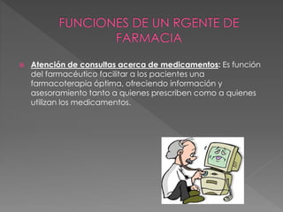  Atención de consultas acerca de medicamentos: Es función
del farmacéutico facilitar a los pacientes una
farmacoterapia óptima, ofreciendo información y
asesoramiento tanto a quienes prescriben como a quienes
utilizan los medicamentos.
 