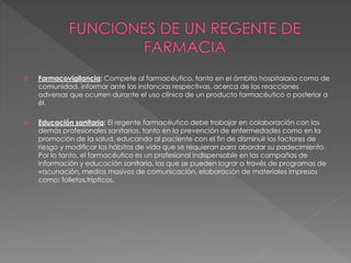  Farmacovigilancia: Compete al farmacéutico, tanto en el ámbito hospitalario como de
comunidad, informar ante las instancias respectivas, acerca de las reacciones
adversas que ocurren durante el uso clínico de un producto farmacéutico o posterior a
él.
 Educación sanitaria: El regente farmacéutico debe trabajar en colaboración con los
demás profesionales sanitarios, tanto en la prevención de enfermedades como en la
promoción de la salud, educando al paciente con el fin de disminuir los factores de
riesgo y modificar los hábitos de vida que se requieran para abordar su padecimiento.
Por lo tanto, el farmacéutico es un profesional indispensable en las campañas de
información y educación sanitaria, las que se pueden lograr a través de programas de
vacunación, medios masivos de comunicación, elaboración de materiales impresos
como: folletos,trípticos.
 