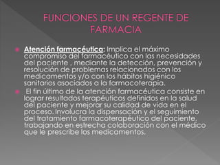  Atención farmacéutica: Implica el máximo
compromiso del farmacéutico con las necesidades
del paciente , mediante la detección, prevención y
resolución de problemas relacionados con los
medicamentos y/o con los hábitos higiénico
sanitarios asociados a la farmacoterapia.
 El fin último de la atención farmacéutica consiste en
lograr resultados terapéuticos definidos en la salud
del paciente y mejorar su calidad de vida en el
proceso. Involucra la dispensación y el seguimiento
del tratamiento farmacoterapéutico del paciente,
trabajando en estrecha colaboración con el médico
que le prescribe los medicamentos.
 