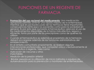  Promoción del uso racional del medicamento: Una medicación
apropiada permite obtener una rápida mejoría de la enfermedad,
mientras que el uso inadecuado de los fármacos tiene importantes
consecuencias tanto para los pacientes como para la sociedad en
general. Es por esto que compete al farmacéutico velar por el uso de
los medicamentos disponibles de la forma más efectiva, segura y
eficiente, tanto por parte de los prescriptores como de quienes los
utilizan.
 Cuando el farmacéutico es además el propietario de la farmacia,
deberá encargarse además de las funciones administrativas del
establecimiento.
 En el ámbito comunitario propiamente, se realizan algunas
intervenciones profesionales, que competen única y exclusivamente al
farmacéutico o regente, tales como:
 Aplicación de vacunas y otros
inyectables
 Medición de la presión arterial
 Brindar asesoría en la utilización de micro métodos o equipos de
autoevaluación para la prevención o monitoreo de enfermedades.
 