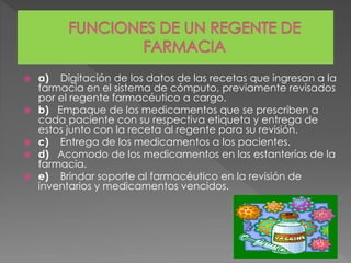  a) Digitación de los datos de las recetas que ingresan a la
farmacia en el sistema de cómputo, previamente revisados
por el regente farmacéutico a cargo.
 b) Empaque de los medicamentos que se prescriben a
cada paciente con su respectiva etiqueta y entrega de
estos junto con la receta al regente para su revisión.
 c) Entrega de los medicamentos a los pacientes.
 d) Acomodo de los medicamentos en las estanterías de la
farmacia.
 e) Brindar soporte al farmacéutico en la revisión de
inventarios y medicamentos vencidos.
 