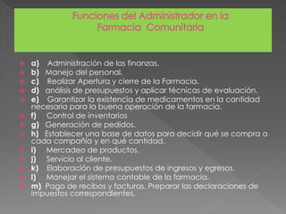  a) Administración de las finanzas.
 b) Manejo del personal.
 c) Realizar Apertura y cierre de la Farmacia.
 d) análisis de presupuestos y aplicar técnicas de evaluación.
 e) Garantizar la existencia de medicamentos en la cantidad
necesaria para la buena operación de la farmacia.
 f) Control de inventarios
 g) Generación de pedidos.
 h) Establecer una base de datos para decidir qué se compra a
cada compañía y en qué cantidad.
 i) Mercadeo de productos.
 j) Servicio al cliente.
 k) Elaboración de presupuestos de ingresos y egresos.
 l) Manejar el sistema contable de la farmacia.
 m) Pago de recibos y facturas. Preparar las declaraciones de
impuestos correspondientes.
 