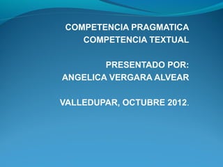 COMPETENCIA PRAGMATICA
    COMPETENCIA TEXTUAL

        PRESENTADO POR:
ANGELICA VERGARA ALVEAR

VALLEDUPAR, OCTUBRE 2012.
 