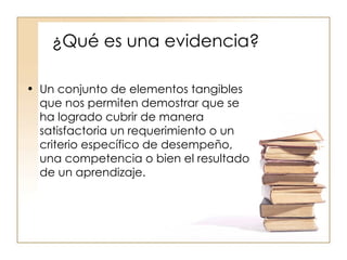 ¿Qué es una evidencia? Un conjunto de elementos tangibles que nos permiten demostrar que se ha logrado cubrir de manera satisfactoria un requerimiento o un criterio específico de desempeño, una competencia o bien el resultado de un aprendizaje. 