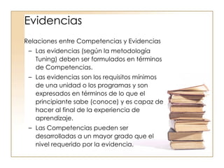 Relaciones entre Competencias y Evidencias Las evidencias (según la metodología Tuning) deben ser formulados en términos de Competencias. Las evidencias son los requisitos mínimos de una unidad o los programas y son expresados en términos de lo que el principiante sabe (conoce) y es capaz de hacer al final de la experiencia de aprendizaje. Las Competencias pueden ser desarrolladas a un mayor grado que el nivel requerido por la evidencia. Evidencias 
