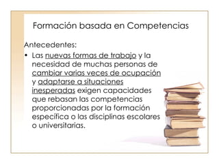 Formación basada en Competencias Antecedentes: Las  nuevas formas de trabajo  y la necesidad de muchas personas de  cambiar varias veces de ocupación  y  adaptarse a situaciones inesperadas  exigen capacidades que rebasan las competencias proporcionadas por la formación específica o las disciplinas escolares o universitarias. 