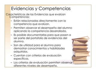 Características de las Evidencias que evalúan Competencias: Están relacionadas directamente con la competencia que evalúan. Permiten observar el desempeño del alumno aplicando la competencia desarrollada. Es posible documentarlas para que pasen a ser parte del portafolio de evidencias del alumno. Son de utilidad para el alumno para demostrar conocimientos y habilidades adquiridos. Cuentan con criterios de evaluación específicos. Los criterios de evaluación permiten observar diferentes niveles de desempeño. Evidencias y Competencias 