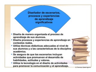 Diseña de manera organizada el proceso de aprendizaje de sus alumnos. Diseña procesos y experiencias de aprendizaje en contextos reales. Utiliza técnicas didácticas adecuadas al nivel de sus alumnos y a las características de la disciplina académica. Se asegura de que los escenarios incluyan actividades que promuevan el desarrollo de habilidades, actitudes y valores. Utiliza la tecnología en el diseño de actividades para promover la comunicación y el aprendizaje. Diseñador de escenarios, procesos y experiencias de aprendizaje significativos © Francisco Ayala Aguirre  