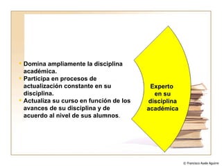 Domina ampliamente la disciplina académica. Participa en procesos de actualización constante en su disciplina. Actualiza su curso en función de los avances de su disciplina y de acuerdo al nivel de sus alumnos . Experto  en su disciplina académica © Francisco Ayala Aguirre  