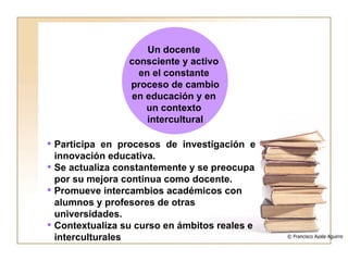 Participa en procesos de investigación e innovación educativa. Se actualiza constantemente y se preocupa por su mejora continua como docente. Promueve intercambios académicos con alumnos y profesores de otras universidades. Contextualiza su curso en ámbitos reales e interculturales © Francisco Ayala Aguirre  Un docente  consciente y activo  en el constante  proceso de cambio en educación y en  un contexto  intercultural 