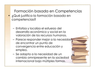 Formación basada en Competencias ¿Qué justifica la formación basada en competencias? Enfatiza y localiza el esfuerzo del desarrollo económico y social en la valoración de los recursos humanos. Parece responder mejor a la necesidad de encontrar un punto de convergencia entre educación y empleo. Se adapta a la necesidad de un cambio omnipresente en la sociedad internacional bajo múltiples formas. 