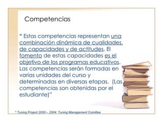 Competencias “  Estas competencias representan  una combinación dinámica de cualidades, de capacidades y de actitudes . El  fomento  de estas capacidades  es el objetivo de los programas educativos . Las competencias serán formadas en varias unidades del curso y determinadas en diversas etapas.  (Las competencias son obtenidas por el estudiante)” * Tuning Project 2000 – 2004: Tuning Management Comittee 