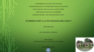UNIVERSIDAD NACIONAL DE PANAMÁ

CENTRO REGIONAL UNIVERSITARIO SEDE LOS SANTOS
FACULTAD DE CIENCIAS DE LA EDUCACIÓN
POSTGRADO-DOCENCIA SUPERIOR
COMUNICACIÓN Y TECNOLOGÍA EDUCATIVA

“INTRODUCCIÓN A LA TECNOLOGÍA EDUCATIVA”
INTEGRANTES

LIC. ROLANDO CASTILLO

PROFESORA
MAGÍSTER DELIA CONSUEGRA DE SUCRE

NOVIEMBRE 2013.

 
