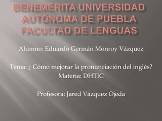 Alumno: Eduardo Germán Monroy Vázquez

Tema: ¿ Cómo mejorar la pronunciación del inglés?
               Materia: DHTIC

         Profesora: Jared Vázquez Ojeda
 