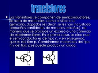  Los transistores se componen de semiconductores.
Los transistores se componen de semiconductores.
Se trata de materiales, como el silicio o el
Se trata de materiales, como el silicio o el
germanio, dopados (es decir, se les han incrustado
germanio, dopados (es decir, se les han incrustado
pequeñas cantidades de materias extrañas), de
pequeñas cantidades de materias extrañas), de
manera que se produce un exceso o una carencia
manera que se produce un exceso o una carencia
de electrones libres. En el primer caso, se dice que
de electrones libres. En el primer caso, se dice que
el semiconductor es del tipo n, y en el segundo,
el semiconductor es del tipo n, y en el segundo,
que es del tipo p. Combinando materiales del tipo
que es del tipo p. Combinando materiales del tipo
n y del tipo p se puede producir un diodo.
n y del tipo p se puede producir un diodo.
 