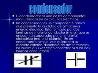 El condensador es uno de los componentes
El condensador es uno de los componentes
mas utilizados en los circuitos eléctricos.
mas utilizados en los circuitos eléctricos.
 Un condensador es un componente pasivo
Un condensador es un componente pasivo
que presenta la cualidad de almacenar
que presenta la cualidad de almacenar
energía eléctrica. Esta formado por dos
energía eléctrica. Esta formado por dos
laminas de material conductor (metal) que se
laminas de material conductor (metal) que se
encuentran separados por un material
encuentran separados por un material
dieléctrico (material aislante). En un
dieléctrico (material aislante). En un
condensador simple, cualquiera sea su
condensador simple, cualquiera sea su
aspecto exterior, dispondrá de dos terminales,
aspecto exterior, dispondrá de dos terminales,
los cuales a su vez están conectados a las dos
los cuales a su vez están conectados a las dos
laminas conductoras.
laminas conductoras.
 