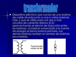  Dispositivo eléctrico que consta de una bobina
Dispositivo eléctrico que consta de una bobina
de cable situada junto a una o varias bobinas
de cable situada junto a una o varias bobinas
más, y que se utiliza para unir dos o más
más, y que se utiliza para unir dos o más
circuitos de corriente alterna (CA)
circuitos de corriente alterna (CA)
aprovechando el efecto de inducción entre
aprovechando el efecto de inducción entre
las bobinas. La bobina conectada a la fuente
las bobinas. La bobina conectada a la fuente
de energía se llama bobina primaria. Las
de energía se llama bobina primaria. Las
demás bobinas reciben el nombre de bobinas
demás bobinas reciben el nombre de bobinas
secundarias.
secundarias.
 