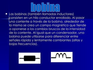  Las bobinas (también llamadas inductores)
Las bobinas (también llamadas inductores)
consisten en un hilo conductor enrollado. Al pasar
consisten en un hilo conductor enrollado. Al pasar
una corriente a través de la bobina, alrededor de
una corriente a través de la bobina, alrededor de
la misma se crea un campo magnético que tiende
la misma se crea un campo magnético que tiende
a oponerse a los cambios bruscos de la intensidad
a oponerse a los cambios bruscos de la intensidad
de la corriente. Al igual que un condensador, una
de la corriente. Al igual que un condensador, una
bobina puede utilizarse para diferenciar entre
bobina puede utilizarse para diferenciar entre
señales rápida y lentamente cambiantes (altas y
señales rápida y lentamente cambiantes (altas y
bajas frecuencias).
bajas frecuencias).
 