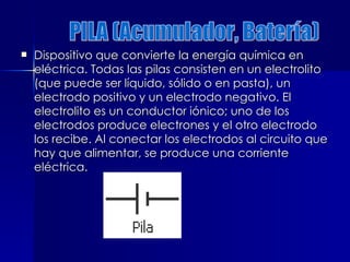  Dispositivo que convierte la energía química en
Dispositivo que convierte la energía química en
eléctrica. Todas las pilas consisten en un electrolito
eléctrica. Todas las pilas consisten en un electrolito
(que puede ser líquido, sólido o en pasta), un
(que puede ser líquido, sólido o en pasta), un
electrodo positivo y un electrodo negativo. El
electrodo positivo y un electrodo negativo. El
electrolito es un conductor iónico; uno de los
electrolito es un conductor iónico; uno de los
electrodos produce electrones y el otro electrodo
electrodos produce electrones y el otro electrodo
los recibe. Al conectar los electrodos al circuito que
los recibe. Al conectar los electrodos al circuito que
hay que alimentar, se produce una corriente
hay que alimentar, se produce una corriente
eléctrica.
eléctrica.
 