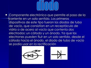 Componente electrónico que permite el paso de la corriente en un solo sentido. Los primeros dispositivos de este tipo fueron los diodos de tubo de vacío, que consistían en un receptáculo de vidrio o de acero al vacío que contenía dos electrodos: un cátodo y un ánodo. Ya que los electrones pueden fluir en un solo sentido, desde el cátodo hacia el ánodo, el diodo de tubo de vacío se podía usar en la rectificación diodo 