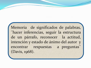 Memoria de significados de palabras,
¨hacer inferencias, seguir la estructura
de un párrafo, reconocer la actitud,
intención y estado de ánimo del autor y
encontrar respuestas a preguntas¨
(Davis, 1968).
 