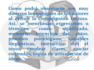 Como podrá observarse son muy
diversos los enfoques de los autores
al definir la Comprensión Lectora.
Así, se mencionan expresiones o
términos      como:      significado,
memoria, intención del autor,
procesos psicológicos, variables
lingüísticas, interacción con el
texto, emplear claves, asociar
estímulos, lógica de articulación de
ideas
 