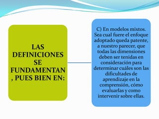 C) En modelos mixtos.
                  Sea cual fuere el enfoque
                  adoptado queda patente,
      LAS          a nuestro parecer, que
                   todas las dimensiones
 DEFINICIONES        deben ser tenidas en
       SE             consideración para
                  determinar cuáles son las
FUNDAMENTAN             dificultades de
, PUES BIEN EN:        aprendizaje en la
                     comprensión, cómo
                       evaluarlas y como
                    intervenir sobre ellas.
 