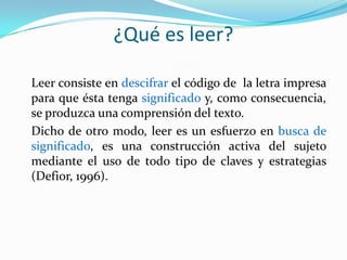¿Qué es leer?

Leer consiste en descifrar el código de la letra impresa
para que ésta tenga significado y, como consecuencia,
se produzca una comprensión del texto.
Dicho de otro modo, leer es un esfuerzo en busca de
significado, es una construcción activa del sujeto
mediante el uso de todo tipo de claves y estrategias
(Defior, 1996).
 